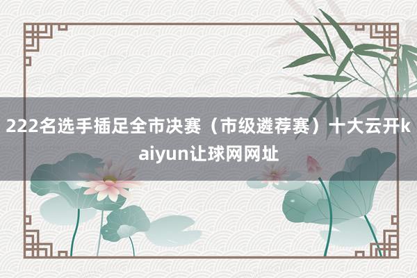 222名选手插足全市决赛(市级遴荐赛)十大云开kaiyun让球网网址