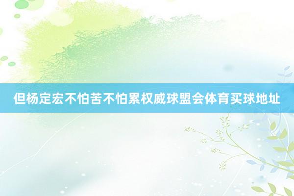 但杨定宏不怕苦不怕累权威球盟会体育买球地址