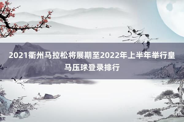 2021衢州马拉松将展期至2022年上半年举行皇马压球登录排行