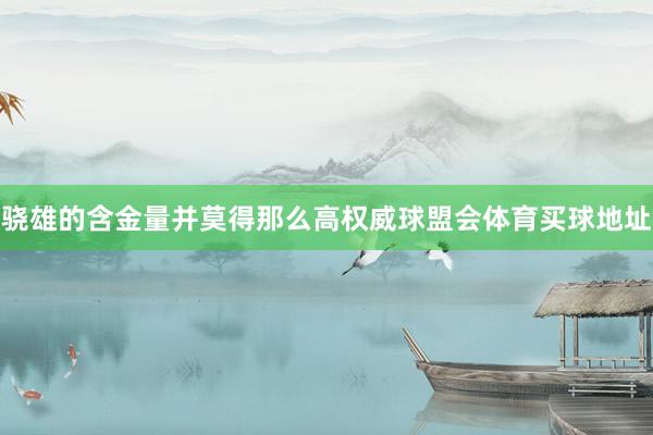 骁雄的含金量并莫得那么高权威球盟会体育买球地址