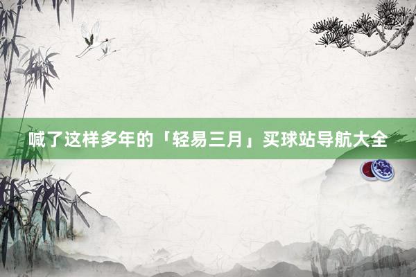 喊了这样多年的「轻易三月」买球站导航大全