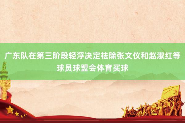 广东队在第三阶段轻浮决定祛除张文仪和赵淑红等球员球盟会体育买球