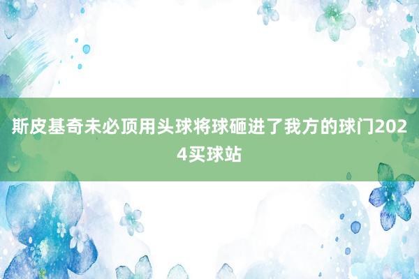 斯皮基奇未必顶用头球将球砸进了我方的球门2024买球站