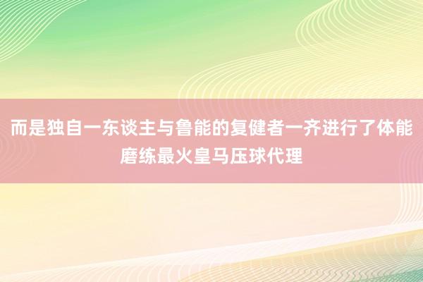 而是独自一东谈主与鲁能的复健者一齐进行了体能磨练最火皇马压球代理