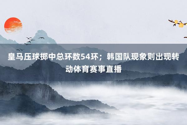 皇马压球掷中总环数54环;韩国队现象则出现转动体育赛事直播
