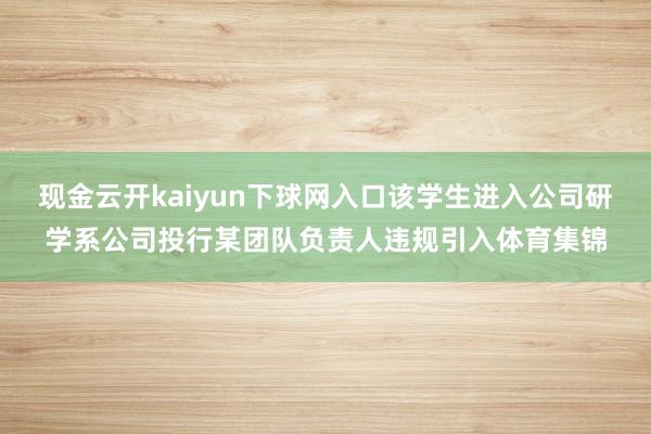 现金云开kaiyun下球网入口该学生进入公司研学系公司投行某团队负责人违规引入体育集锦
