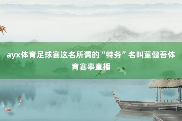 ayx体育足球赛这名所谓的“特务”名叫董健吾体育赛事直播