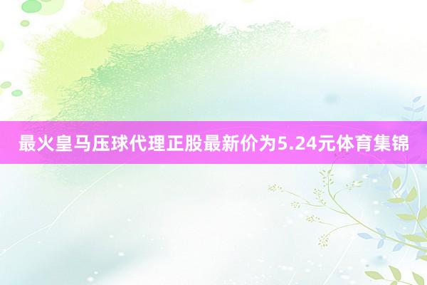 最火皇马压球代理正股最新价为5.24元体育集锦