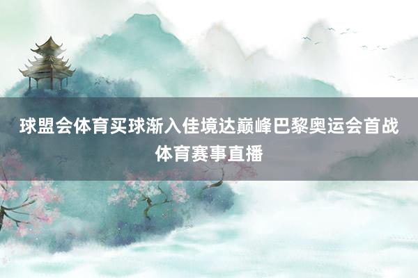 球盟会体育买球 渐入佳境达巅峰 巴黎奥运会首战体育赛事直播