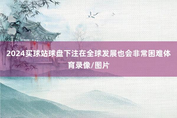 2024买球站球盘下注在全球发展也会非常困难体育录像/图片