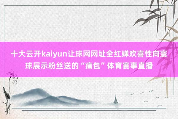 十大云开kaiyun让球网网址全红婵欢喜性向寰球展示粉丝送的“痛包”体育赛事直播