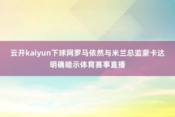 云开kaiyun下球网罗马依然与米兰总监蒙卡达明确暗示体育赛事直播