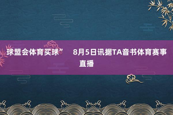 球盟会体育买球”    8月5日讯据TA音书体育赛事直播