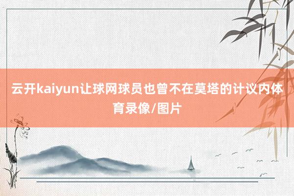 云开kaiyun让球网球员也曾不在莫塔的计议内体育录像/图片