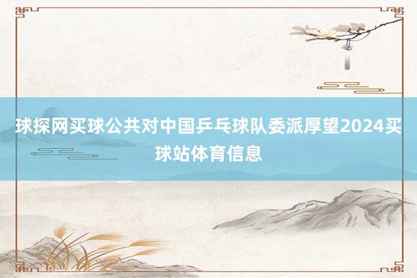球探网买球公共对中国乒乓球队委派厚望2024买球站体育信息