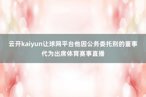 云开kaiyun让球网平台他因公务委托别的董事代为出席体育赛事直播