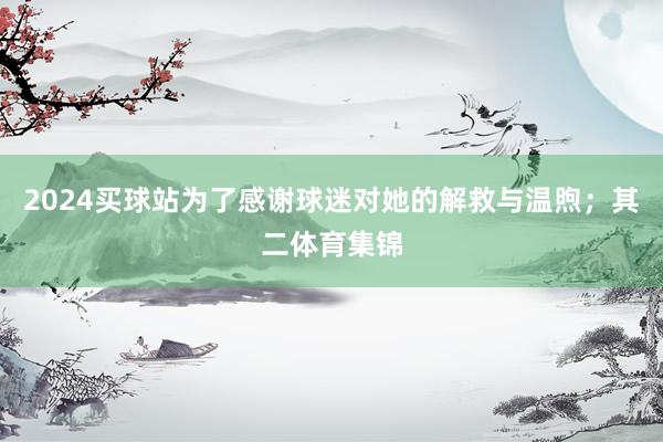 2024买球站为了感谢球迷对她的解救与温煦;其二体育集锦