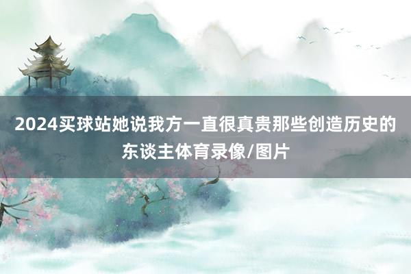2024买球站她说我方一直很真贵那些创造历史的东谈主体育录像/图片