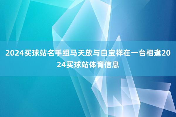 2024买球站名手组马天放与白宝祥在一台相逢2024买球站体育信息