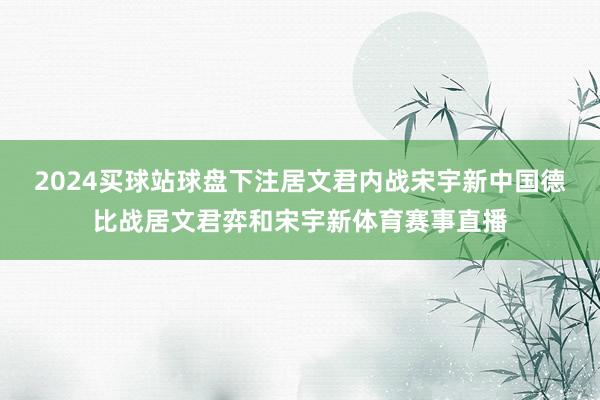 2024买球站球盘下注居文君内战宋宇新　　中国德比战居文君弈和宋宇新体育赛事直播
