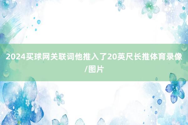 2024买球网关联词他推入了20英尺长推体育录像/图片