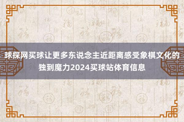 球探网买球让更多东说念主近距离感受象棋文化的独到魔力2024买球站体育信息