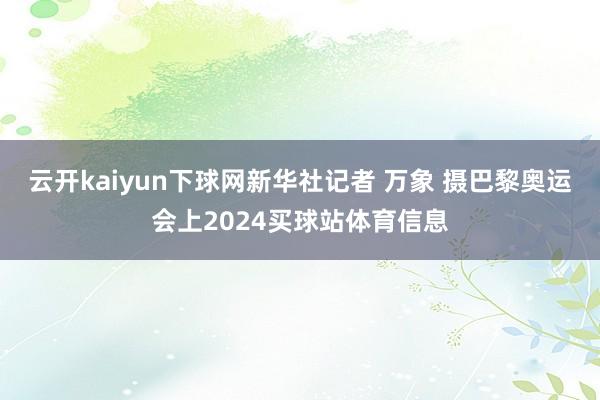 云开kaiyun下球网新华社记者 万象 摄巴黎奥运会上2024买球站体育信息