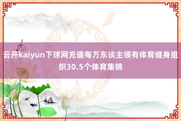 云开kaiyun下球网充值每万东谈主领有体育健身组织30.5个体育集锦
