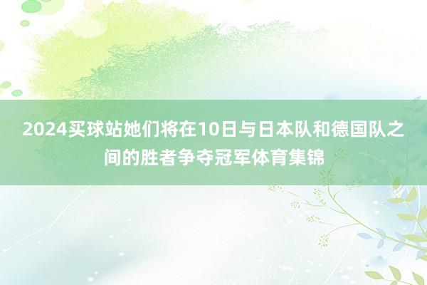 2024买球站她们将在10日与日本队和德国队之间的胜者争夺冠军体育集锦