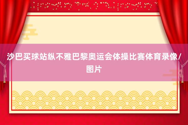 沙巴买球站纵不雅巴黎奥运会体操比赛体育录像/图片