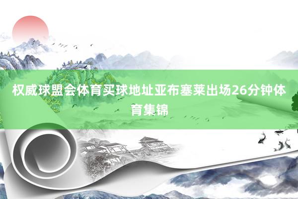 权威球盟会体育买球地址亚布塞莱出场26分钟体育集锦