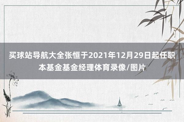 买球站导航大全张恒于2021年12月29日起任职本基金基金经理体育录像/图片