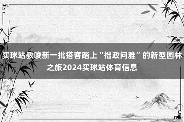 买球站教唆新一批搭客踏上“拙政问雅”的新型园林之旅2024买球站体育信息