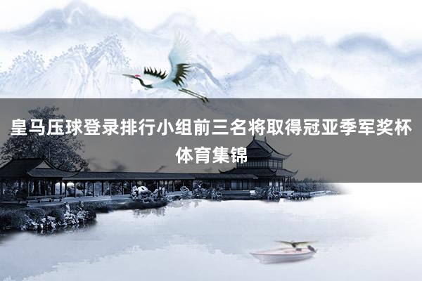 皇马压球登录排行小组前三名将取得冠亚季军奖杯体育集锦