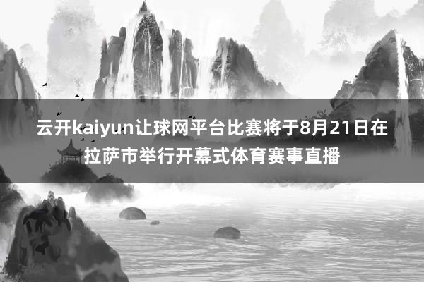 云开kaiyun让球网平台 比赛将于8月21日在拉萨市举行开幕式体育赛事直播