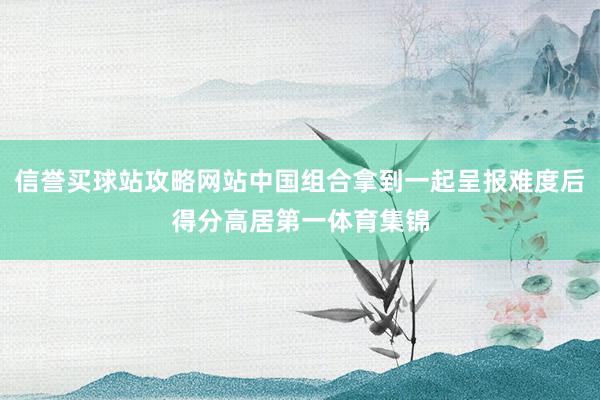 信誉买球站攻略网站中国组合拿到一起呈报难度后得分高居第一体育集锦