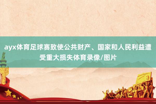 ayx体育足球赛致使公共财产、国家和人民利益遭受重大损失体育录像/图片