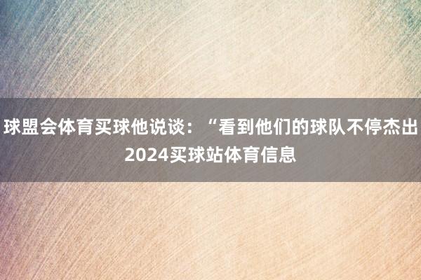 球盟会体育买球他说谈：“看到他们的球队不停杰出2024买球站体育信息
