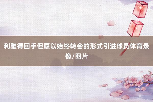 利雅得回手但愿以始终转会的形式引进球员体育录像/图片