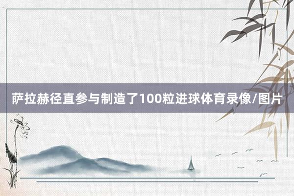 萨拉赫径直参与制造了100粒进球体育录像/图片