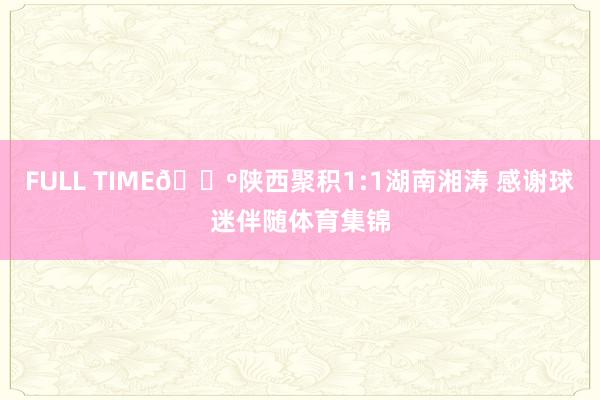 FULL TIME🔺陕西聚积1:1湖南湘涛 感谢球迷伴随体育集锦