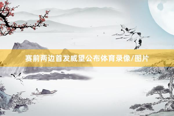 赛前两边首发威望公布体育录像/图片