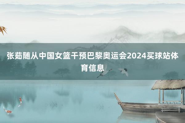 张茹随从中国女篮干预巴黎奥运会2024买球站体育信息