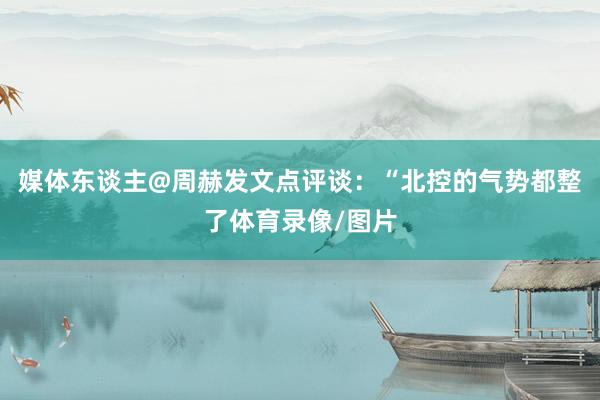 媒体东谈主@周赫发文点评谈：“北控的气势都整了体育录像/图片