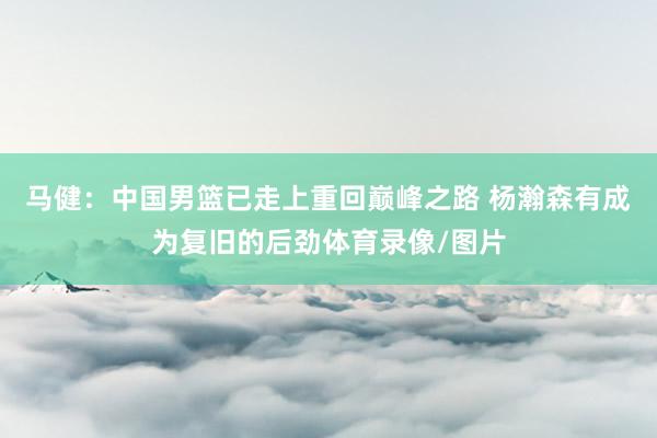 马健：中国男篮已走上重回巅峰之路 杨瀚森有成为复旧的后劲体育录像/图片