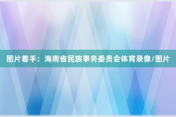 图片着手：海南省民族事务委员会体育录像/图片