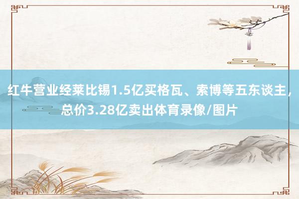 红牛营业经莱比锡1.5亿买格瓦、索博等五东谈主，总价3.28亿卖出体育录像/图片