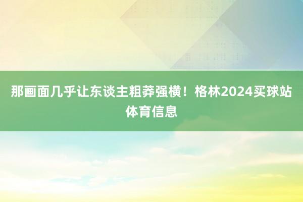 那画面几乎让东谈主粗莽强横！格林2024买球站体育信息