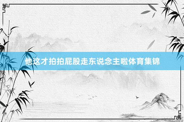 他这才拍拍屁股走东说念主啦体育集锦