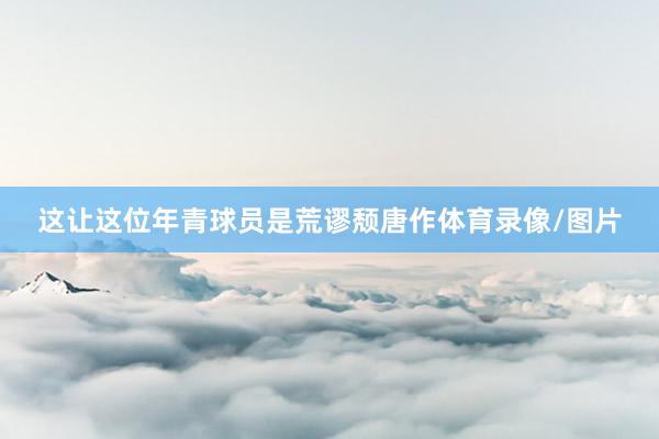 这让这位年青球员是荒谬颓唐作体育录像/图片